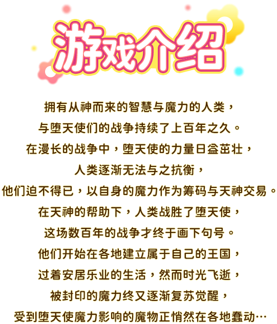 游戏介绍, 拥有从神而来的智慧与魔力的人类，与堕天使们的战争持续了上百年之久。在漫长的战争中，堕天使的力量日益茁壮，人类逐渐无法与之抗衡，他们迫不得已，以自身的魔力作为筹码与天神交易。在天神的帮助下，人类战胜了堕天使，这场数百年的战争才终于画下句号。他们开始在各地建立属于自己的王国，过着安居乐业的生活，然而时光飞逝，被封印的魔力终又逐渐复苏觉醒，受到堕天使魔力影响的魔物正悄然在各地蠢动…